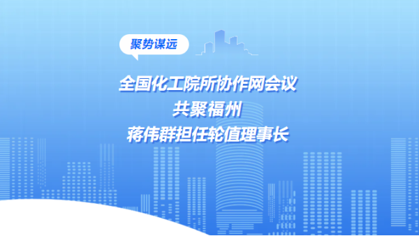 聚势谋远|全国化工院所协作网会议共聚福州，蒋伟群担任轮值理事长